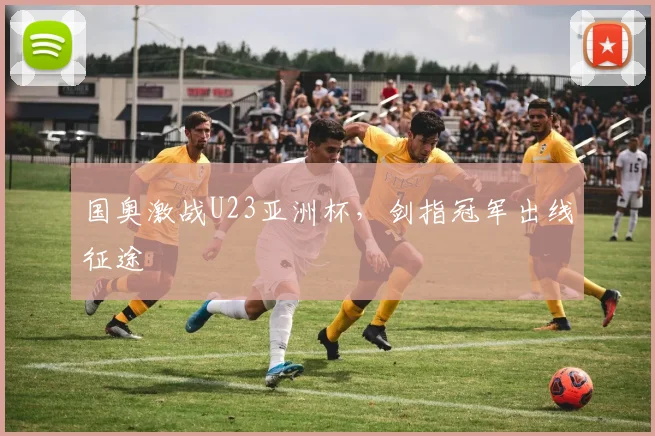 国奥激战U23亚洲杯，剑指冠军出线征途