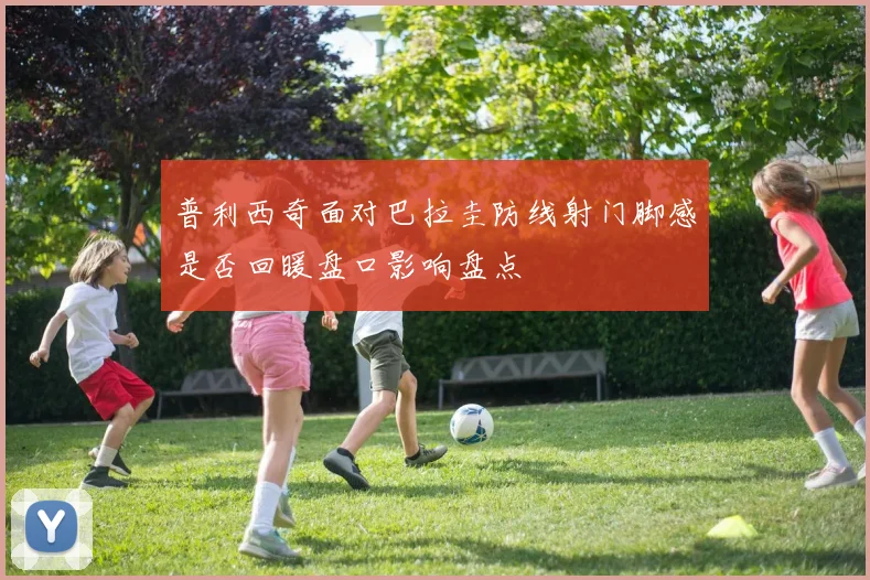 普利西奇面对巴拉圭防线射门脚感是否回暖盘口影响盘点