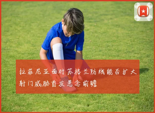 拉菲尼亚面对苏格兰防线能否扩大射门威胁首发悬念前瞻