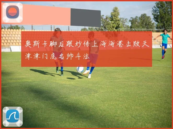 奥斯卡脚后跟妙传上海海港击败天津津门虎名帅斗法
