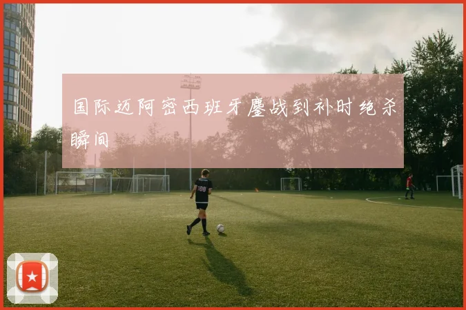 国际迈阿密西班牙鏖战到补时绝杀瞬间