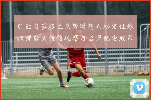 巴西与苏格兰交锋时阿利松定位球指挥能力值得观察与后卫配合效果