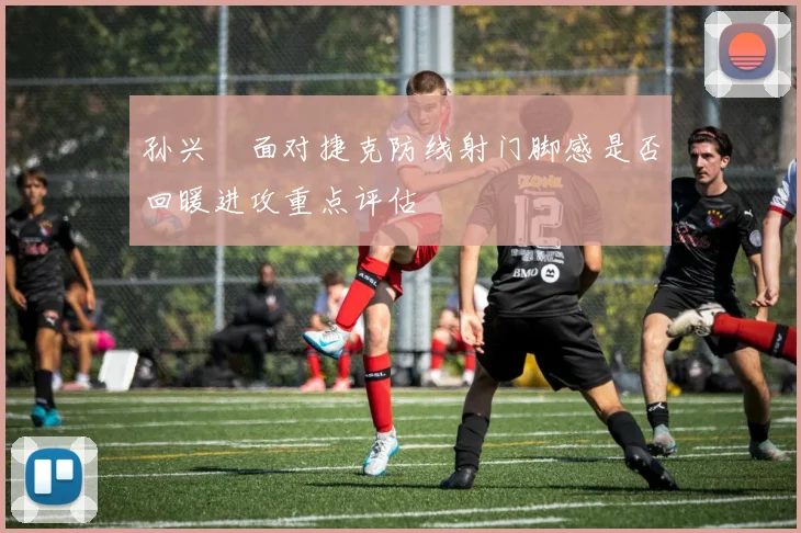 孙兴慜面对捷克防线射门脚感是否回暖进攻重点评估