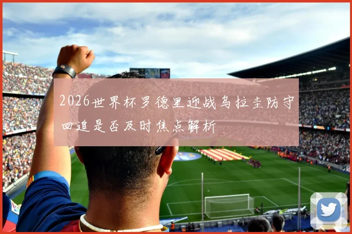 2026世界杯罗德里迎战乌拉圭防守回追是否及时焦点解析