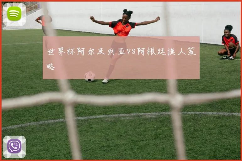 世界杯阿尔及利亚vs阿根廷换人策略