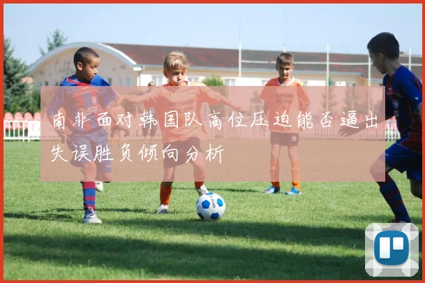 南非面对韩国队高位压迫能否逼出失误胜负倾向分析