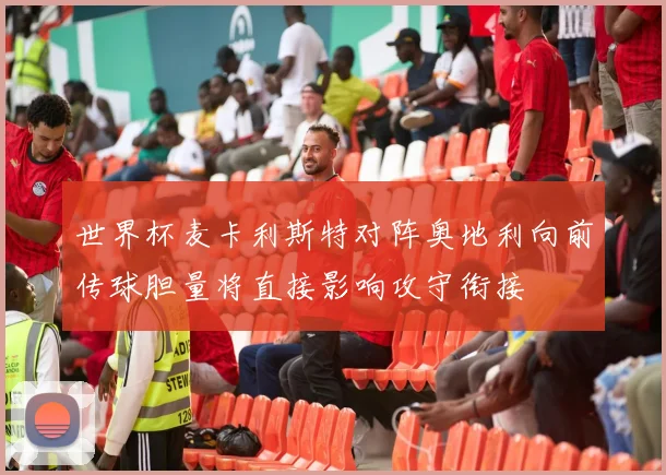 世界杯麦卡利斯特对阵奥地利向前传球胆量将直接影响攻守衔接