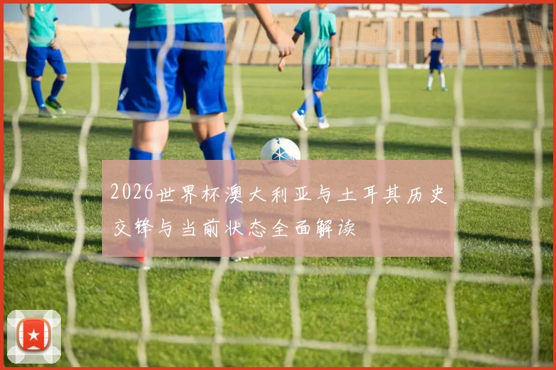 2026世界杯澳大利亚与土耳其历史交锋与当前状态全面解读