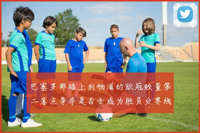 巴塞罗那碰上利物浦的欧冠较量第二落点争夺是否会成为胜负分界线