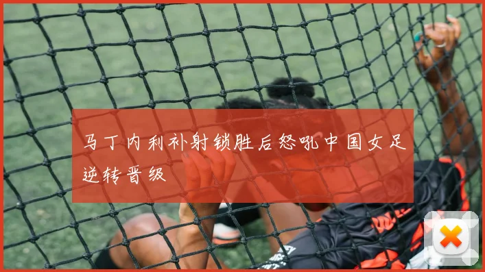 马丁内利补射锁胜后怒吼中国女足逆转晋级