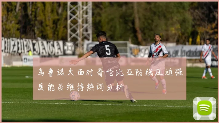 乌鲁诺夫面对哥伦比亚防线压迫强度能否维持热词分析