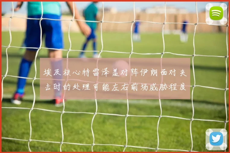 埃及核心特雷泽盖对阵伊朗面对夹击时的处理可能左右前场威胁程度