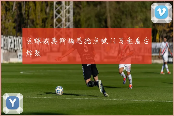 点球战奥斯梅恩抢点破门马竞看台炸裂