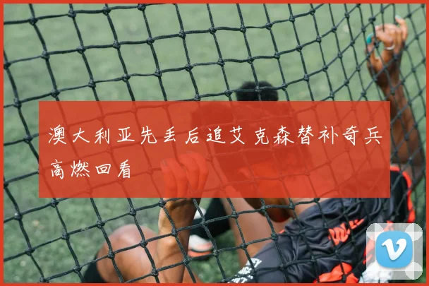 澳大利亚先丢后追艾克森替补奇兵高燃回看