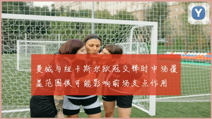 曼城与纽卡斯尔欧冠交锋时中场覆盖范围很可能影响前场支点作用
