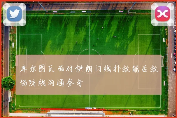 库尔图瓦面对伊朗门线扑救能否救场防线沟通参考