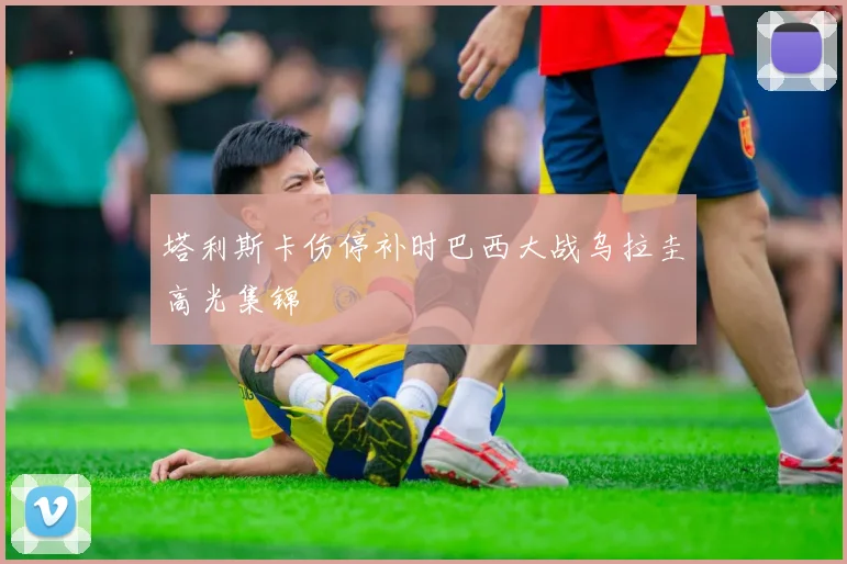 塔利斯卡伤停补时巴西大战乌拉圭高光集锦