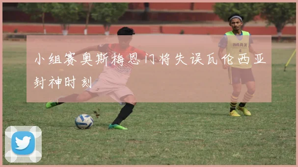 小组赛奥斯梅恩门将失误瓦伦西亚封神时刻