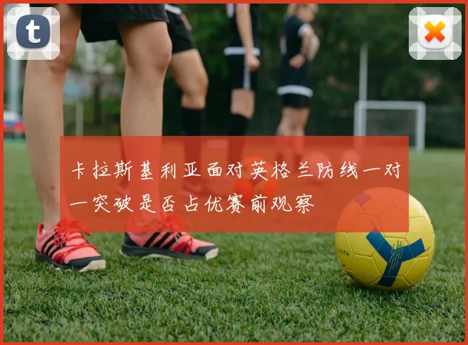 卡拉斯基利亚面对英格兰防线一对一突破是否占优赛前观察