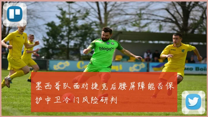 墨西哥队面对捷克后腰屏障能否保护中卫冷门风险研判