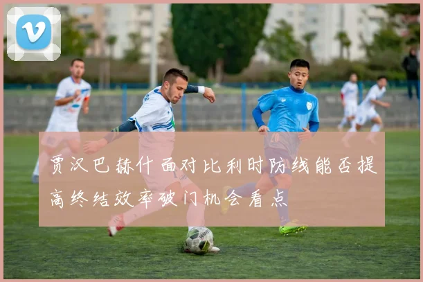 贾汉巴赫什面对比利时防线能否提高终结效率破门机会看点