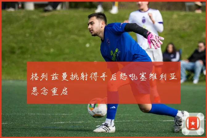 格列兹曼挑射得手后怒吼塞维利亚悬念重启