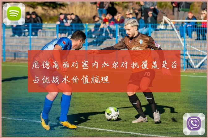 厄德高面对塞内加尔对抗覆盖是否占优战术价值梳理
