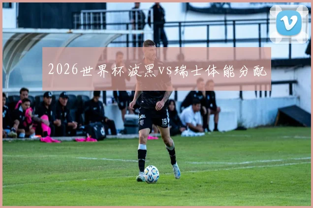 2026世界杯波黑vs瑞士体能分配