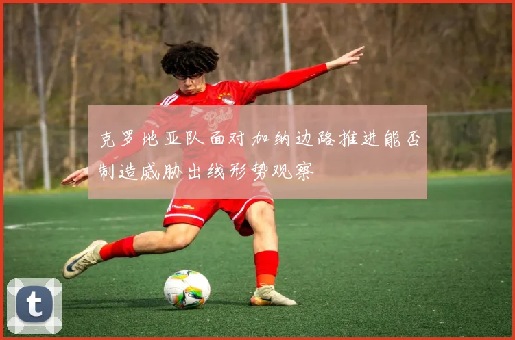 克罗地亚队面对加纳边路推进能否制造威胁出线形势观察