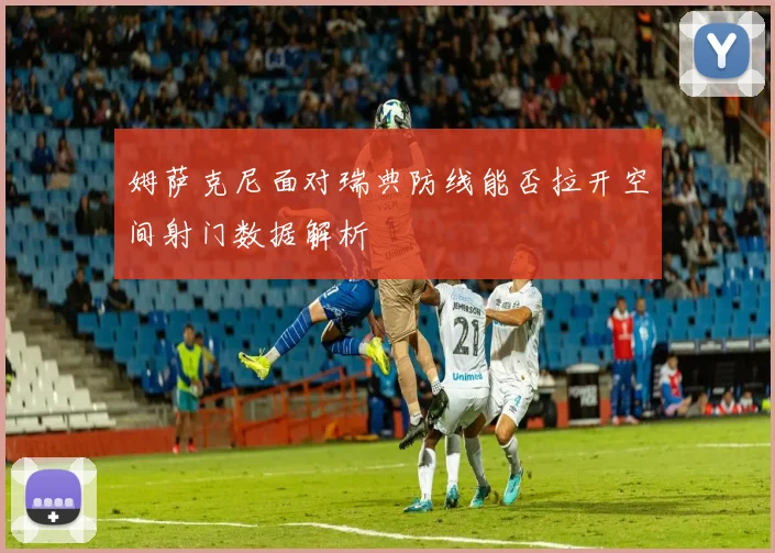 姆萨克尼面对瑞典防线能否拉开空间射门数据解析