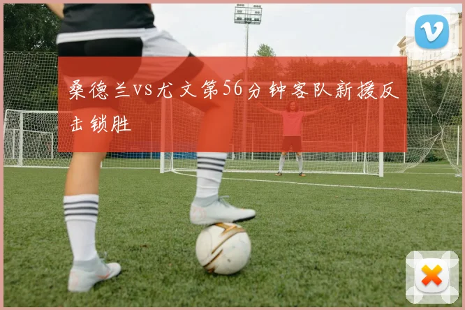 桑德兰vs尤文第56分钟客队新援反击锁胜