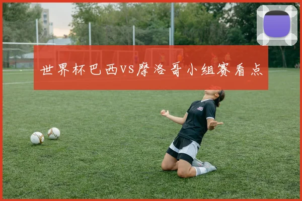 世界杯巴西vs摩洛哥小组赛看点