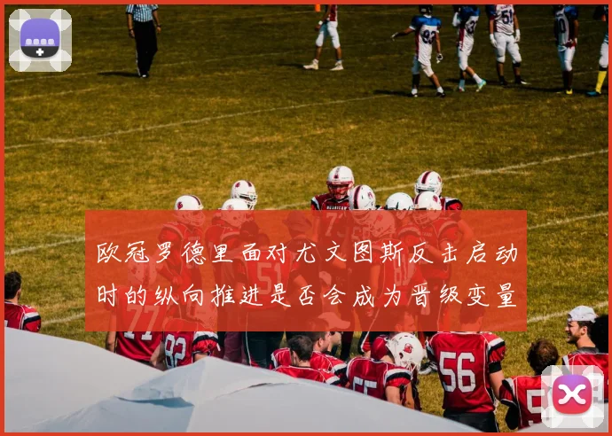 欧冠罗德里面对尤文图斯反击启动时的纵向推进是否会成为晋级变量