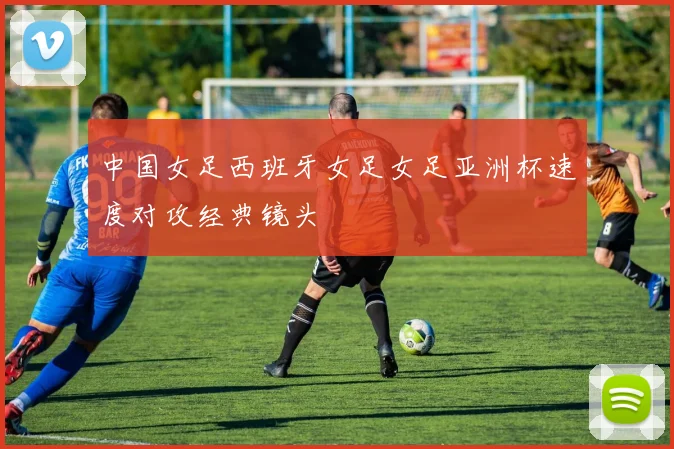 中国女足西班牙女足女足亚洲杯速度对攻经典镜头