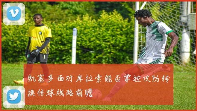 凯塞多面对库拉索能否掌控攻防转换传球线路前瞻