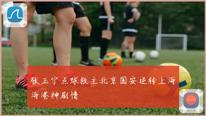张玉宁点球救主北京国安逆转上海海港神剧情