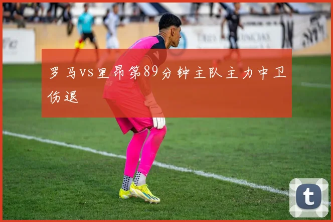罗马vs里昂第89分钟主队主力中卫伤退