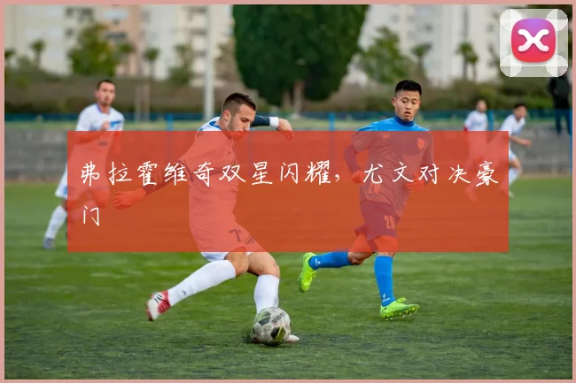 弗拉霍维奇双星闪耀，尤文对决豪门