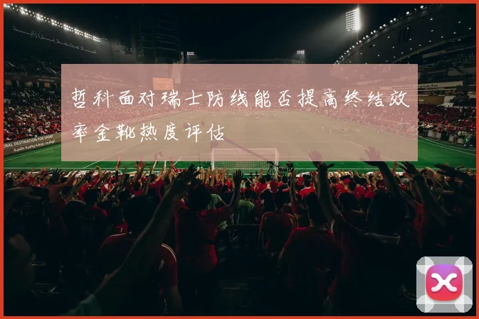 哲科面对瑞士防线能否提高终结效率金靴热度评估