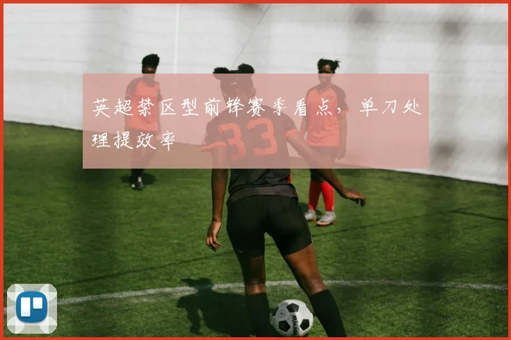 英超禁区型前锋赛季看点，单刀处理提效率