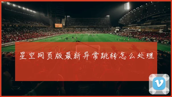 星空网页版最新异常跳转怎么处理